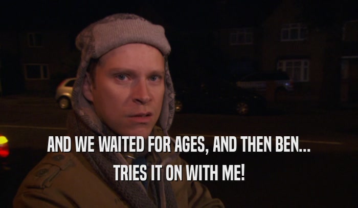 AND WE WAITED FOR AGES, AND THEN BEN... TRIES IT ON WITH ME! 