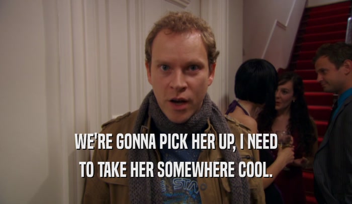 WE'RE GONNA PICK HER UP, I NEED TO TAKE HER SOMEWHERE COOL. 