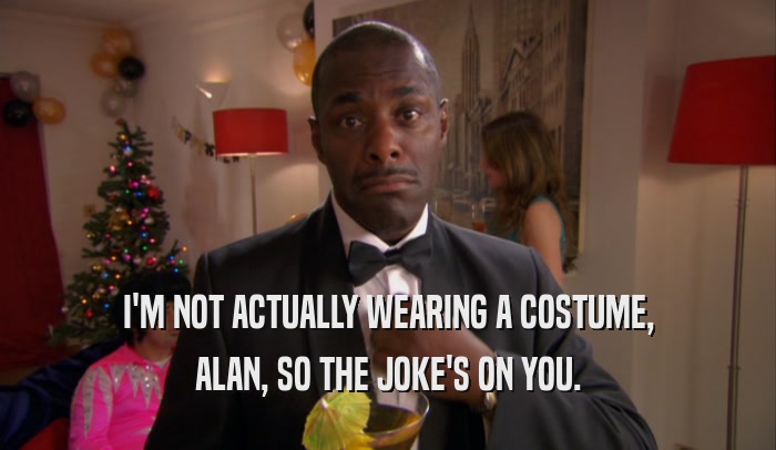 I'M NOT ACTUALLY WEARING A COSTUME, ALAN, SO THE JOKE'S ON YOU. 