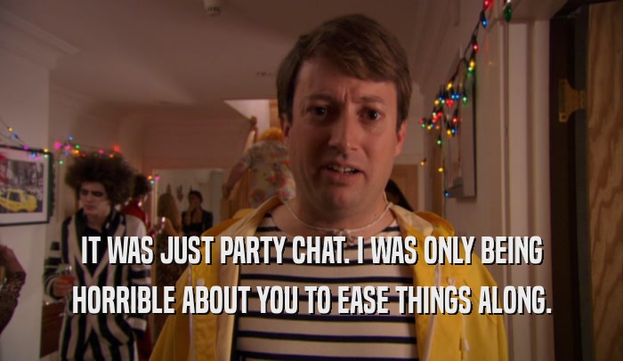 IT WAS JUST PARTY CHAT. I WAS ONLY BEING HORRIBLE ABOUT YOU TO EASE THINGS ALONG. 