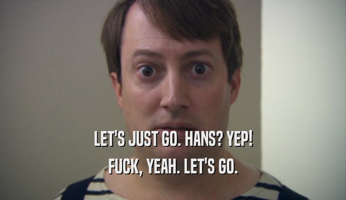 LET'S JUST GO. HANS? YEP! FUCK, YEAH. LET'S GO. 