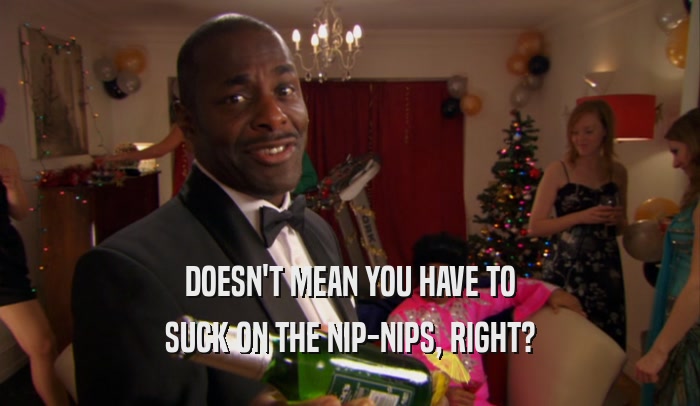 DOESN'T MEAN YOU HAVE TO SUCK ON THE NIP-NIPS, RIGHT? 