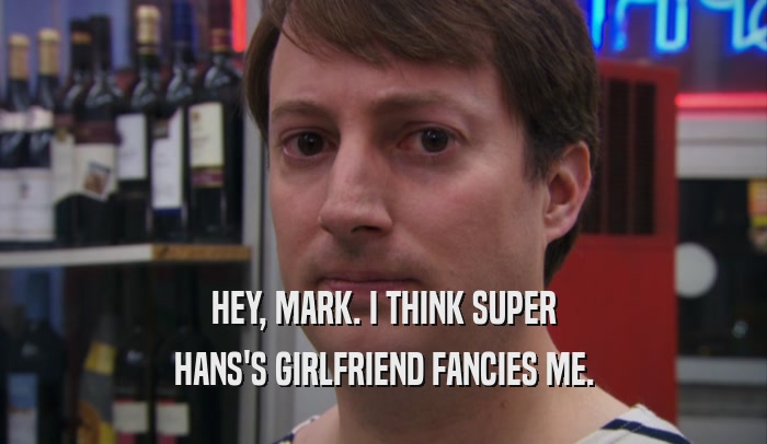 HEY, MARK. I THINK SUPER HANS'S GIRLFRIEND FANCIES ME. 