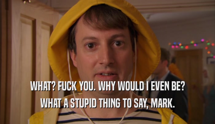WHAT? FUCK YOU. WHY WOULD I EVEN BE? WHAT A STUPID THING TO SAY, MARK. 
