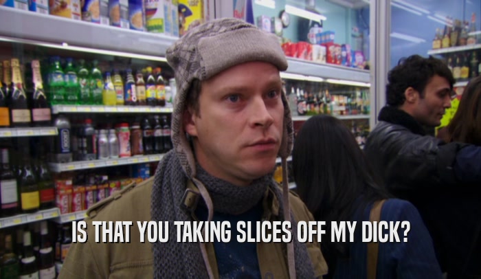 IS THAT YOU TAKING SLICES OFF MY DICK?  