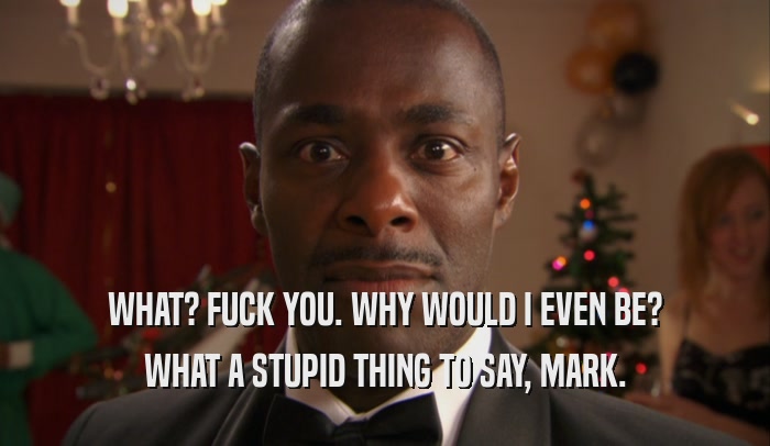 WHAT? FUCK YOU. WHY WOULD I EVEN BE? WHAT A STUPID THING TO SAY, MARK. 