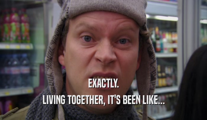 EXACTLY. LIVING TOGETHER, IT'S BEEN LIKE... 