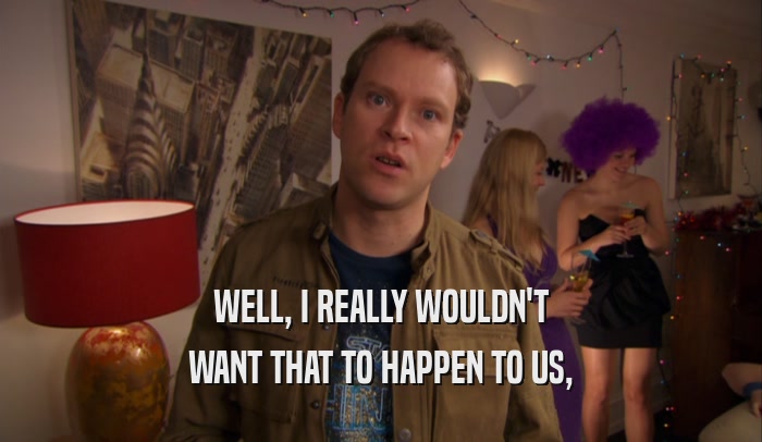 WELL, I REALLY WOULDN'T WANT THAT TO HAPPEN TO US, 