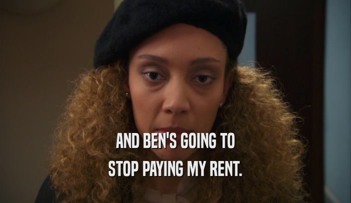 AND BEN'S GOING TO STOP PAYING MY RENT. 