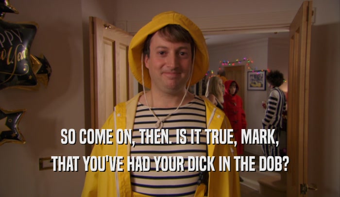 SO COME ON, THEN. IS IT TRUE, MARK, THAT YOU'VE HAD YOUR DICK IN THE DOB? 
