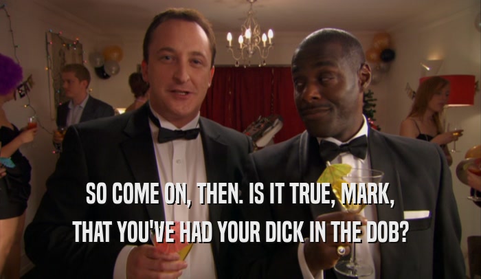 SO COME ON, THEN. IS IT TRUE, MARK, THAT YOU'VE HAD YOUR DICK IN THE DOB? 