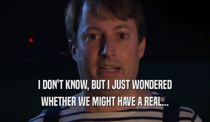 I DON'T KNOW, BUT I JUST WONDERED WHETHER WE MIGHT HAVE A REAL... 