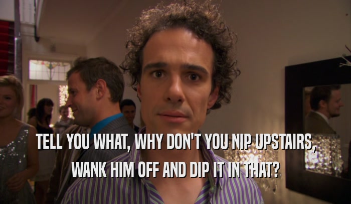 TELL YOU WHAT, WHY DON'T YOU NIP UPSTAIRS, WANK HIM OFF AND DIP IT IN THAT? 