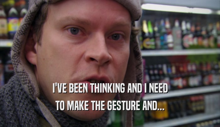 I'VE BEEN THINKING AND I NEED TO MAKE THE GESTURE AND... 