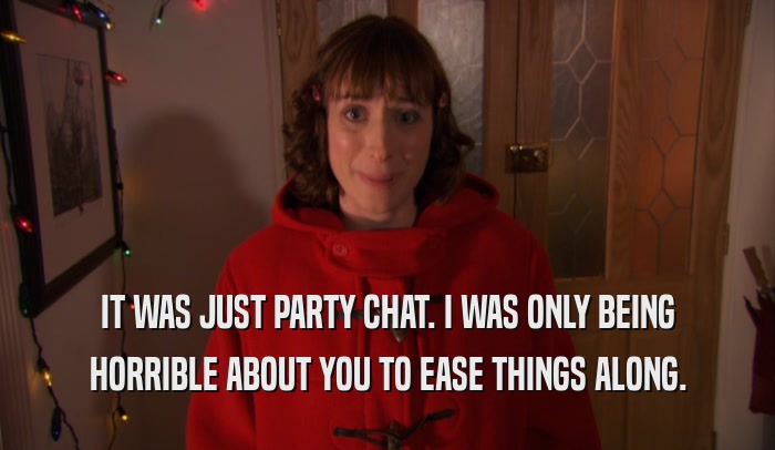 IT WAS JUST PARTY CHAT. I WAS ONLY BEING HORRIBLE ABOUT YOU TO EASE THINGS ALONG. 