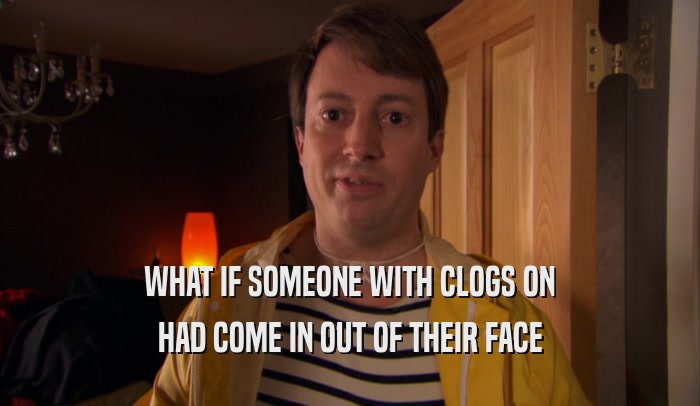 WHAT IF SOMEONE WITH CLOGS ON HAD COME IN OUT OF THEIR FACE 