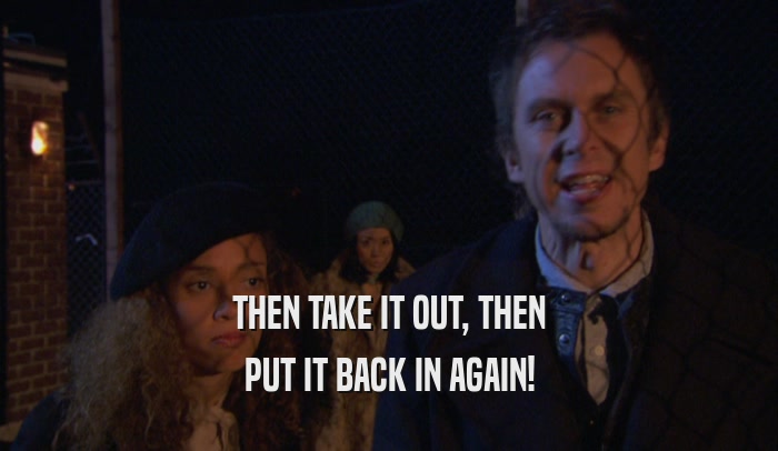THEN TAKE IT OUT, THEN PUT IT BACK IN AGAIN! 