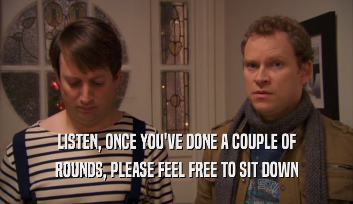 LISTEN, ONCE YOU'VE DONE A COUPLE OF ROUNDS, PLEASE FEEL FREE TO SIT DOWN 