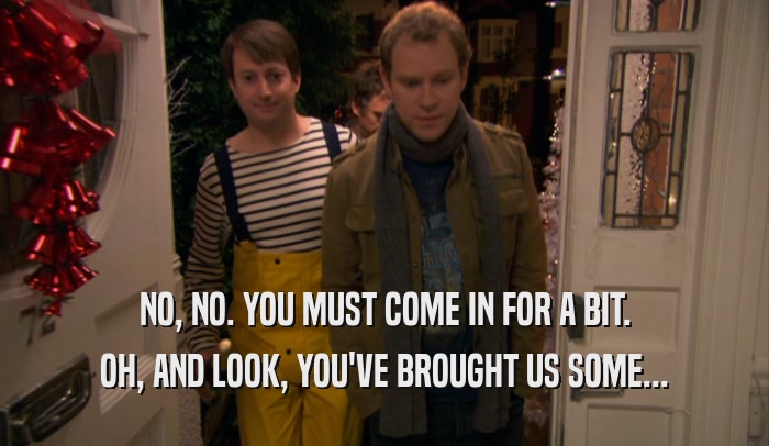 NO, NO. YOU MUST COME IN FOR A BIT. OH, AND LOOK, YOU'VE BROUGHT US SOME... 