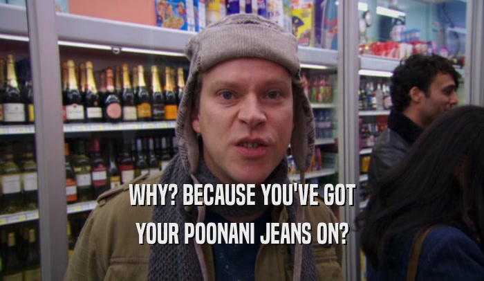 WHY? BECAUSE YOU'VE GOT YOUR POONANI JEANS ON? 