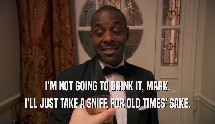 I'M NOT GOING TO DRINK IT, MARK. I'LL JUST TAKE A SNIFF, FOR OLD TIMES' SAKE. 