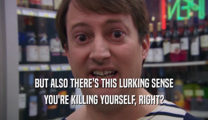 BUT ALSO THERE'S THIS LURKING SENSE YOU'RE KILLING YOURSELF, RIGHT? 