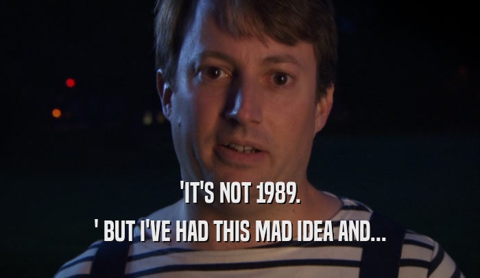 'IT'S NOT 1989. ' BUT I'VE HAD THIS MAD IDEA AND... 