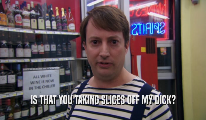 IS THAT YOU TAKING SLICES OFF MY DICK?  