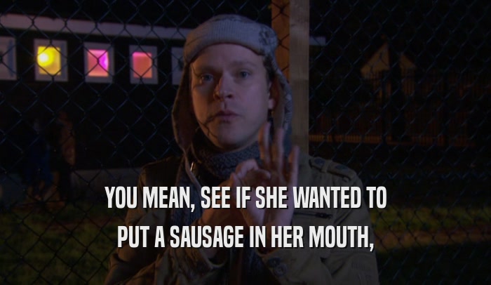 YOU MEAN, SEE IF SHE WANTED TO PUT A SAUSAGE IN HER MOUTH, 