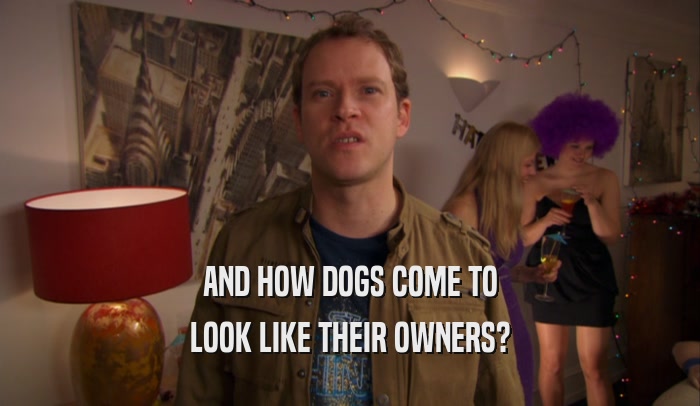 AND HOW DOGS COME TO LOOK LIKE THEIR OWNERS? 
