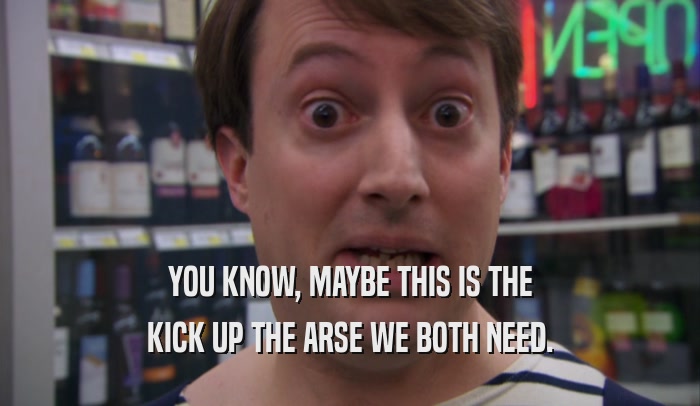 YOU KNOW, MAYBE THIS IS THE KICK UP THE ARSE WE BOTH NEED. 