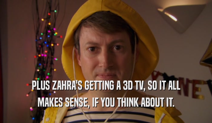 PLUS ZAHRA'S GETTING A 3D TV, SO IT ALL MAKES SENSE, IF YOU THINK ABOUT IT. 