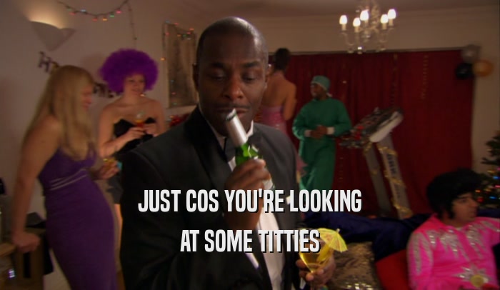 JUST COS YOU'RE LOOKING AT SOME TITTIES 