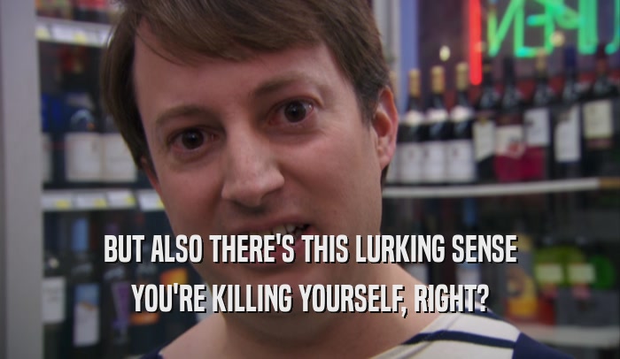 BUT ALSO THERE'S THIS LURKING SENSE YOU'RE KILLING YOURSELF, RIGHT? 