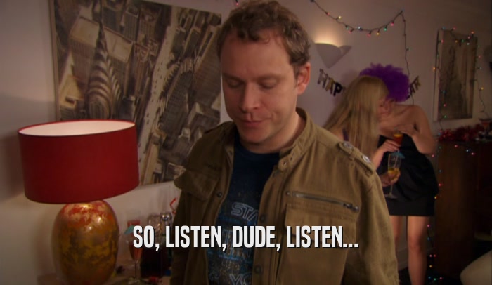 SO, LISTEN, DUDE, LISTEN...  