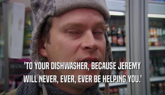 'TO YOUR DISHWASHER, BECAUSE JEREMY WILL NEVER, EVER, EVER BE HELPING YOU.' 