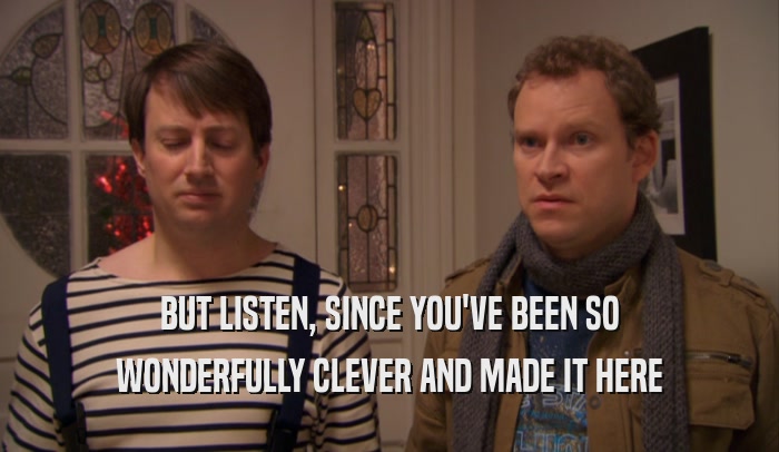 BUT LISTEN, SINCE YOU'VE BEEN SO WONDERFULLY CLEVER AND MADE IT HERE 