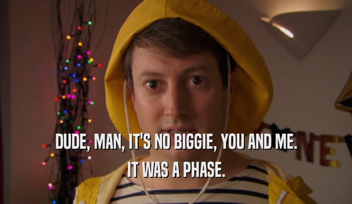 DUDE, MAN, IT'S NO BIGGIE, YOU AND ME. IT WAS A PHASE. 