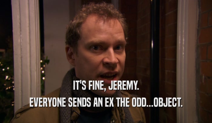 IT'S FINE, JEREMY. EVERYONE SENDS AN EX THE ODD...OBJECT. 