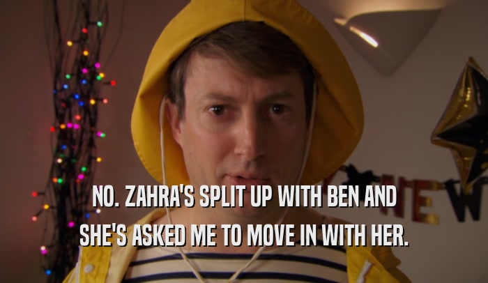 NO. ZAHRA'S SPLIT UP WITH BEN AND SHE'S ASKED ME TO MOVE IN WITH HER. 
