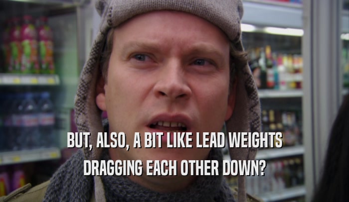 BUT, ALSO, A BIT LIKE LEAD WEIGHTS DRAGGING EACH OTHER DOWN? 