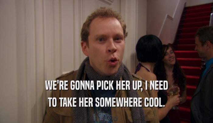WE'RE GONNA PICK HER UP, I NEED TO TAKE HER SOMEWHERE COOL. 