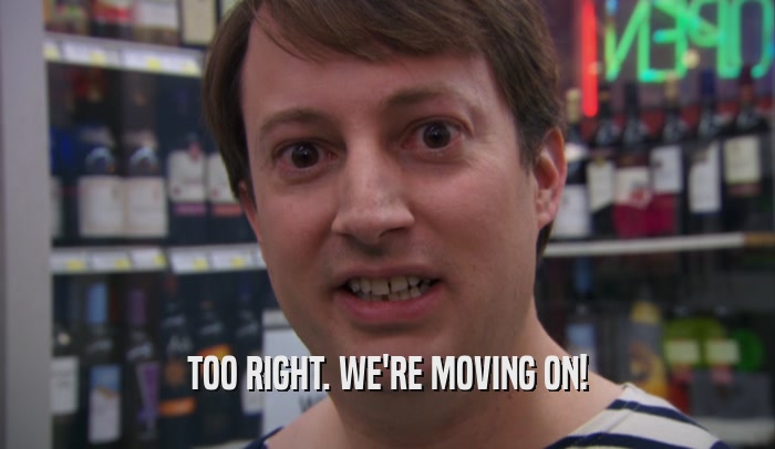 TOO RIGHT. WE'RE MOVING ON!  
