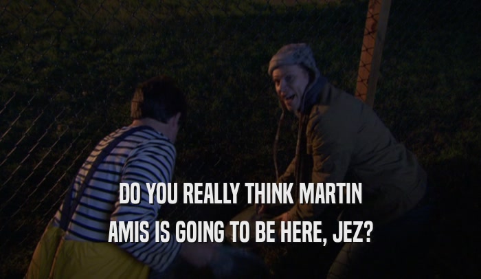 DO YOU REALLY THINK MARTIN AMIS IS GOING TO BE HERE, JEZ? 