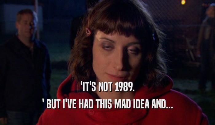 'IT'S NOT 1989. ' BUT I'VE HAD THIS MAD IDEA AND... 