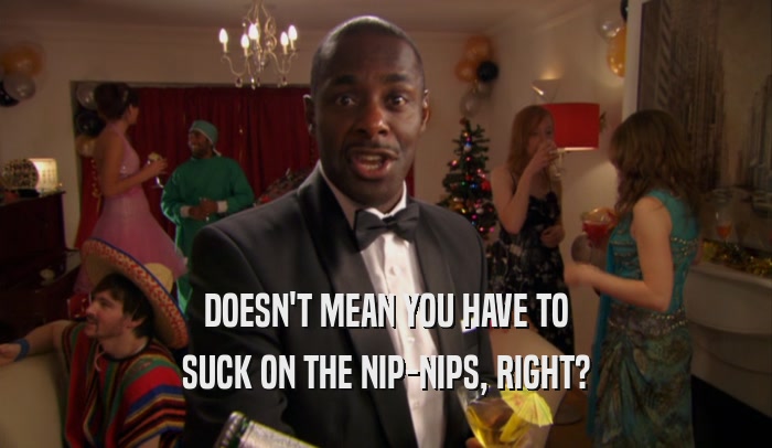 DOESN'T MEAN YOU HAVE TO SUCK ON THE NIP-NIPS, RIGHT? 