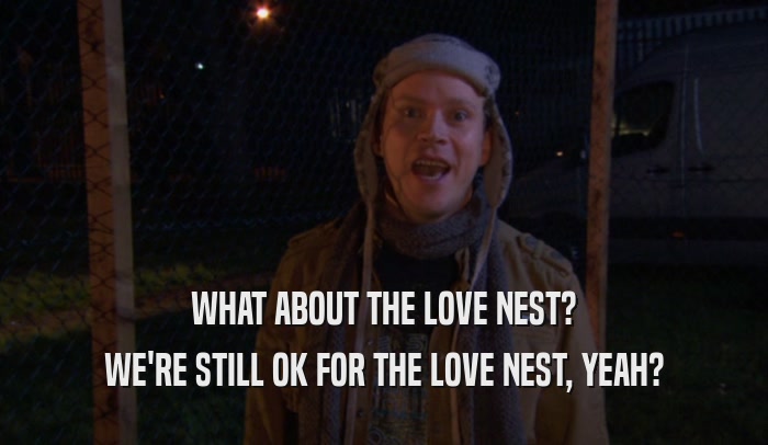 WHAT ABOUT THE LOVE NEST? WE'RE STILL OK FOR THE LOVE NEST, YEAH? 