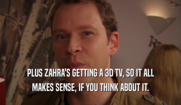 PLUS ZAHRA'S GETTING A 3D TV, SO IT ALL MAKES SENSE, IF YOU THINK ABOUT IT. 