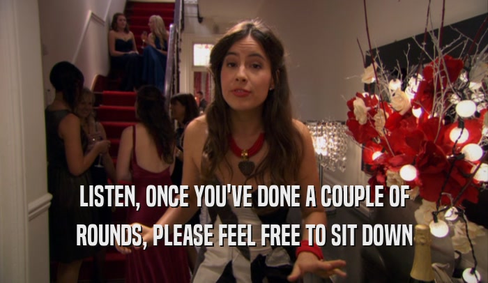 LISTEN, ONCE YOU'VE DONE A COUPLE OF ROUNDS, PLEASE FEEL FREE TO SIT DOWN 