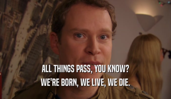 ALL THINGS PASS, YOU KNOW? WE'RE BORN, WE LIVE, WE DIE. 
